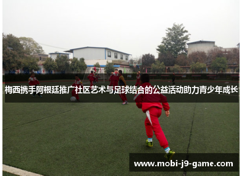 梅西携手阿根廷推广社区艺术与足球结合的公益活动助力青少年成长 梅西携手阿根廷推广社区艺术与足球结合的公益活动助力青少年成长