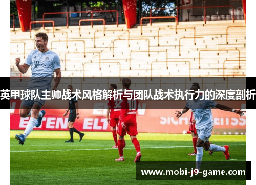 英甲球队主帅战术风格解析与团队战术执行力的深度剖析 英甲球队主帅战术风格解析与团队战术执行力的深度剖析