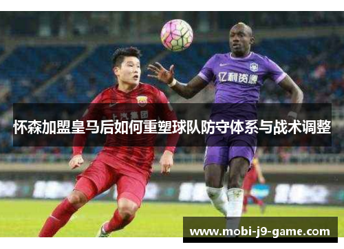 怀森加盟皇马后如何重塑球队防守体系与战术调整 怀森加盟皇马后如何重塑球队防守体系与战术调整