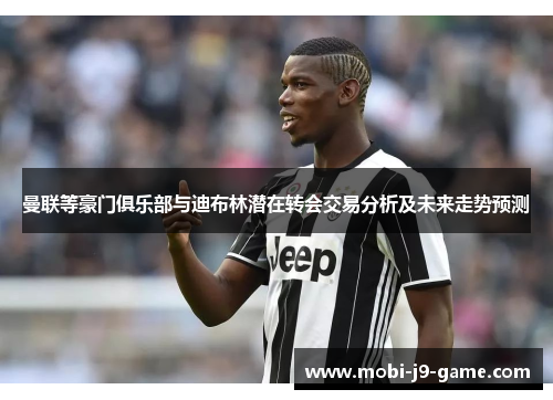 曼联等豪门俱乐部与迪布林潜在转会交易分析及未来走势预测 曼联等豪门俱乐部与迪布林潜在转会交易分析及未来走势预测