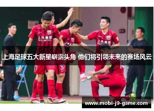 上海足球五大新星崭露头角 他们将引领未来的赛场风云 上海足球五大新星崭露头角 他们将引领未来的赛场风云