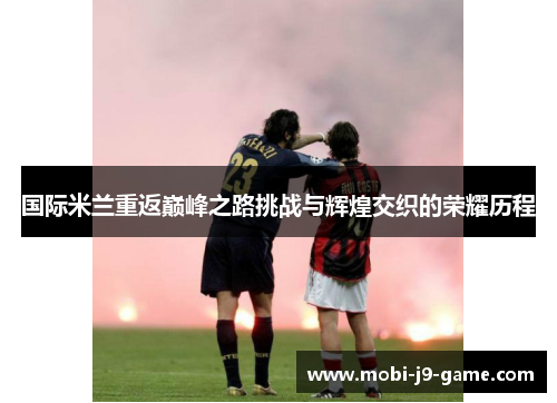 国际米兰重返巅峰之路挑战与辉煌交织的荣耀历程