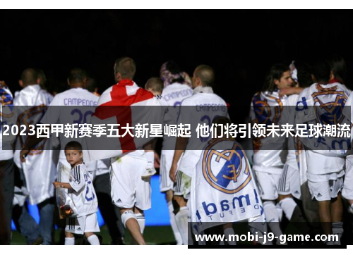 2023西甲新赛季五大新星崛起 他们将引领未来足球潮流 2023西甲新赛季五大新星崛起 他们将引领未来足球潮流