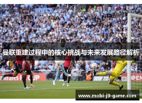 曼联重建过程中的核心挑战与未来发展路径解析 曼联重建过程中的核心挑战与未来发展路径解析