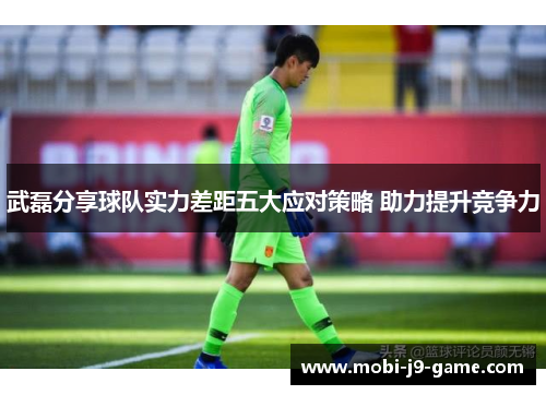 武磊分享球队实力差距五大应对策略 助力提升竞争力 武磊分享球队实力差距五大应对策略 助力提升竞争力