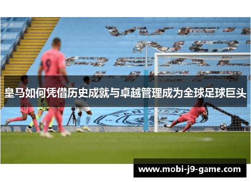 皇马如何凭借历史成就与卓越管理成为全球足球巨头 皇马如何凭借历史成就与卓越管理成为全球足球巨头