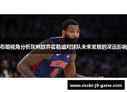 布朗视角分析灰熊放弃霍勒迪对球队未来发展的深远影响 布朗视角分析灰熊放弃霍勒迪对球队未来发展的深远影响