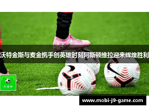 沃特金斯与麦金携手创英雄时刻阿斯顿维拉迎来辉煌胜利 沃特金斯与麦金携手创英雄时刻阿斯顿维拉迎来辉煌胜利