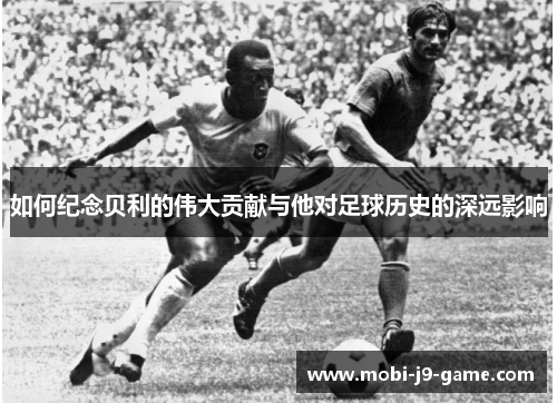 如何纪念贝利的伟大贡献与他对足球历史的深远影响 如何纪念贝利的伟大贡献与他对足球历史的深远影响