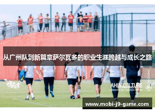 从广州队到新篇章萨尔瓦多的职业生涯跨越与成长之路 从广州队到新篇章萨尔瓦多的职业生涯跨越与成长之路