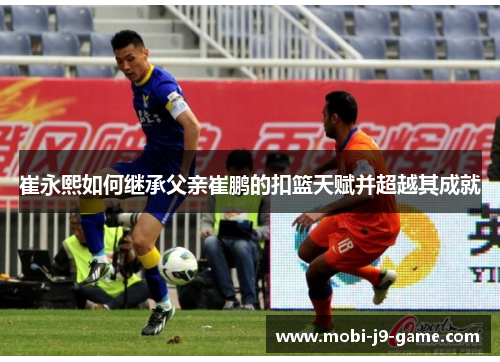 崔永熙如何继承父亲崔鹏的扣篮天赋并超越其成就 崔永熙如何继承父亲崔鹏的扣篮天赋并超越其成就