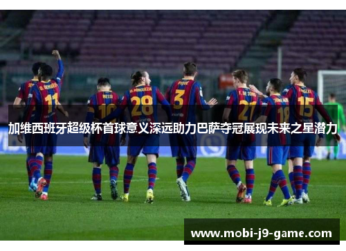 加维西班牙超级杯首球意义深远助力巴萨夺冠展现未来之星潜力 加维西班牙超级杯首球意义深远助力巴萨夺冠展现未来之星潜力