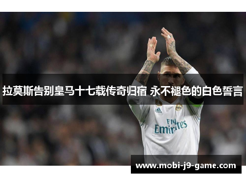 拉莫斯告别皇马十七载传奇归宿 永不褪色的白色誓言 拉莫斯告别皇马十七载传奇归宿 永不褪色的白色誓言