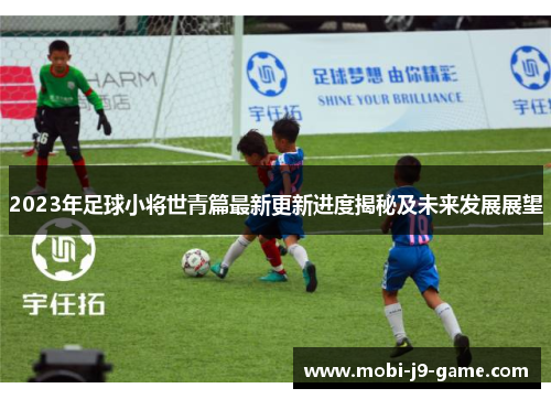 2023年足球小将世青篇最新更新进度揭秘及未来发展展望 2023年足球小将世青篇最新更新进度揭秘及未来发展展望