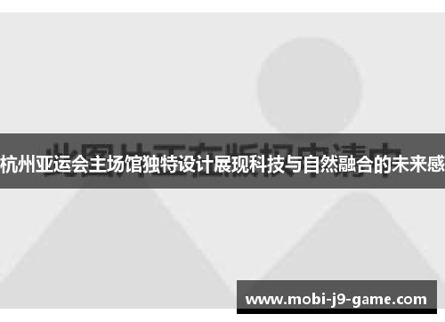 杭州亚运会主场馆独特设计展现科技与自然融合的未来感 杭州亚运会主场馆独特设计展现科技与自然融合的未来感