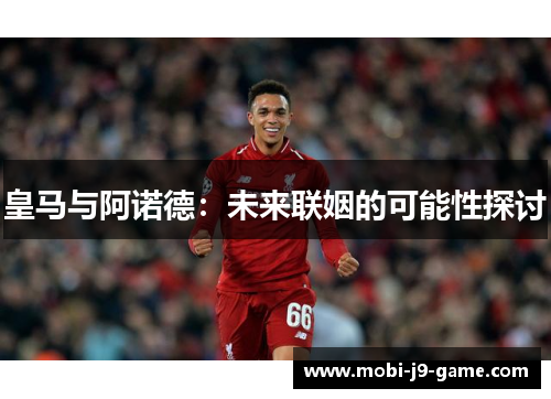 皇马与阿诺德:未来联姻的可能性探讨 皇马与阿诺德:未来联姻的可能性探讨
