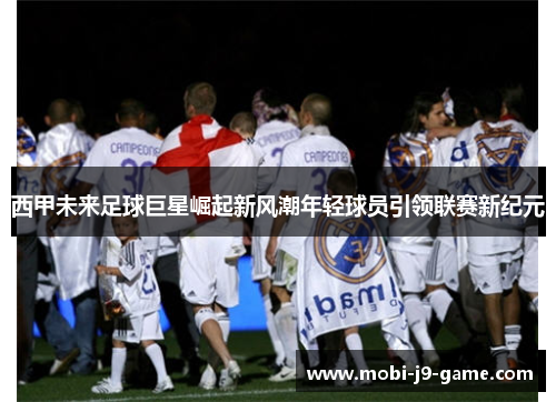 西甲未来足球巨星崛起新风潮年轻球员引领联赛新纪元 西甲未来足球巨星崛起新风潮年轻球员引领联赛新纪元