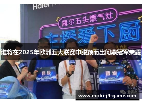 谁将在2025年欧洲五大联赛中脱颖而出问鼎冠军荣耀 谁将在2025年欧洲五大联赛中脱颖而出问鼎冠军荣耀