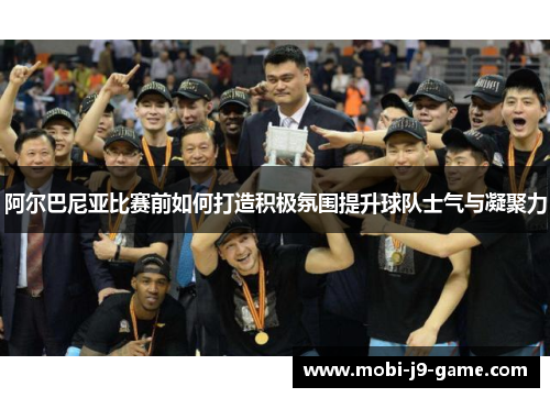 阿尔巴尼亚比赛前如何打造积极氛围提升球队士气与凝聚力 阿尔巴尼亚比赛前如何打造积极氛围提升球队士气与凝聚力